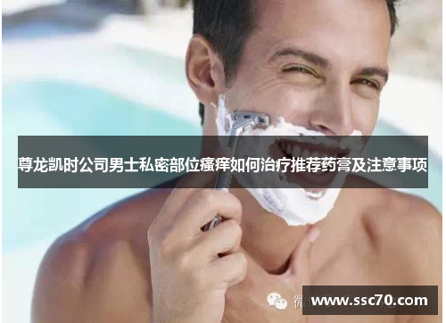 尊龙凯时公司男士私密部位瘙痒如何治疗推荐药膏及注意事项